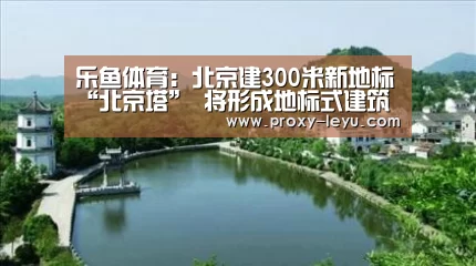 乐鱼体育：北京建300米新地标“北京塔” 将形成地标式建筑群